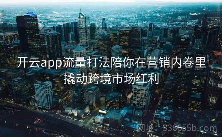 开云app流量打法陪你在营销内卷里撬动跨境市场红利