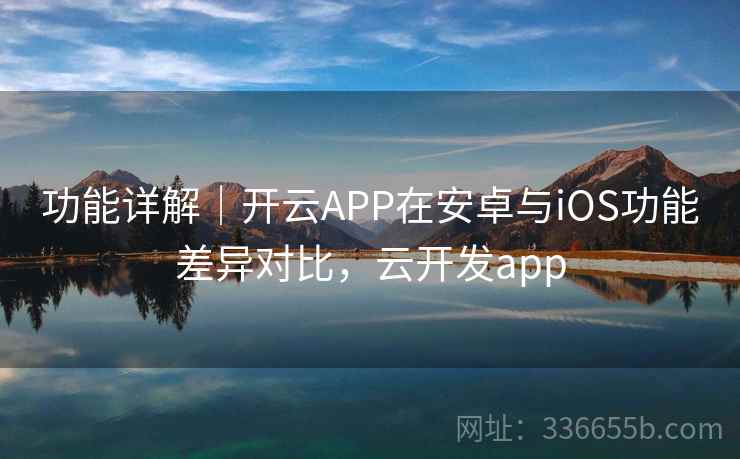 功能详解｜开云APP在安卓与iOS功能差异对比，云开发app