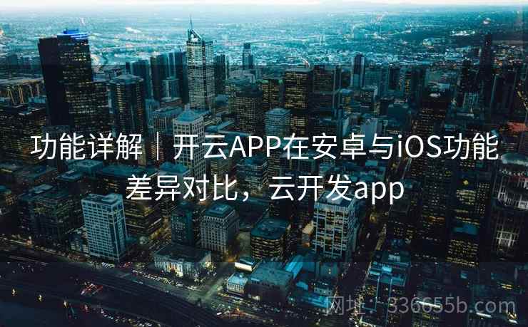 功能详解｜开云APP在安卓与iOS功能差异对比，云开发app