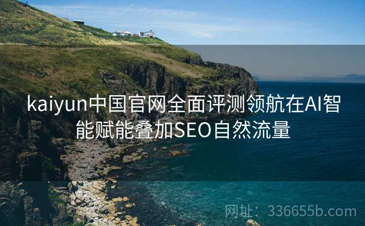 kaiyun中国官网全面评测领航在AI智能赋能叠加SEO自然流量