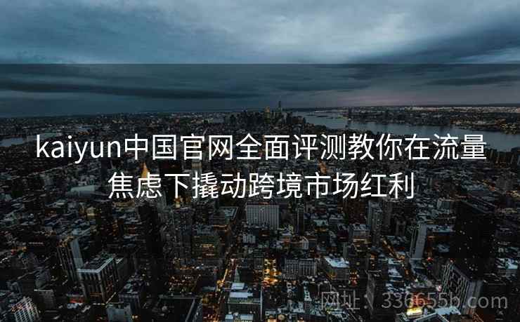 kaiyun中国官网全面评测教你在流量焦虑下撬动跨境市场红利