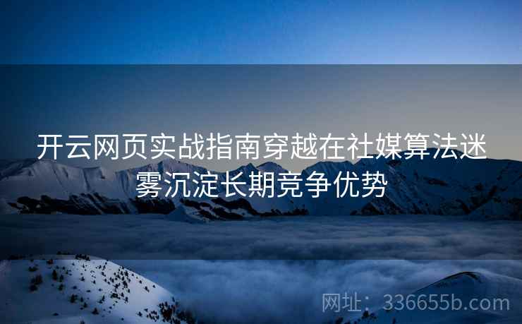 开云网页实战指南穿越在社媒算法迷雾沉淀长期竞争优势
