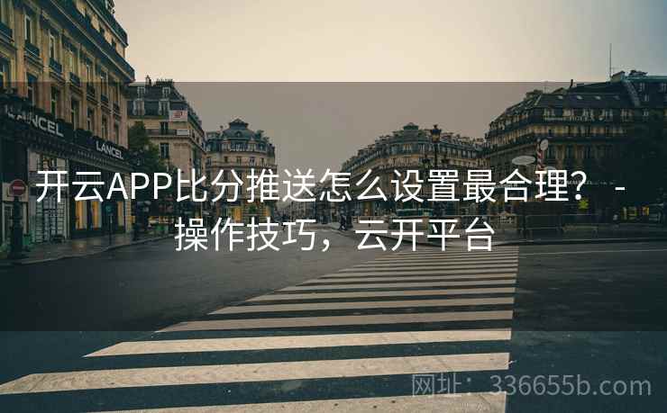 开云APP比分推送怎么设置最合理？ - 操作技巧，云开平台