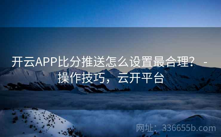 开云APP比分推送怎么设置最合理？ - 操作技巧，云开平台