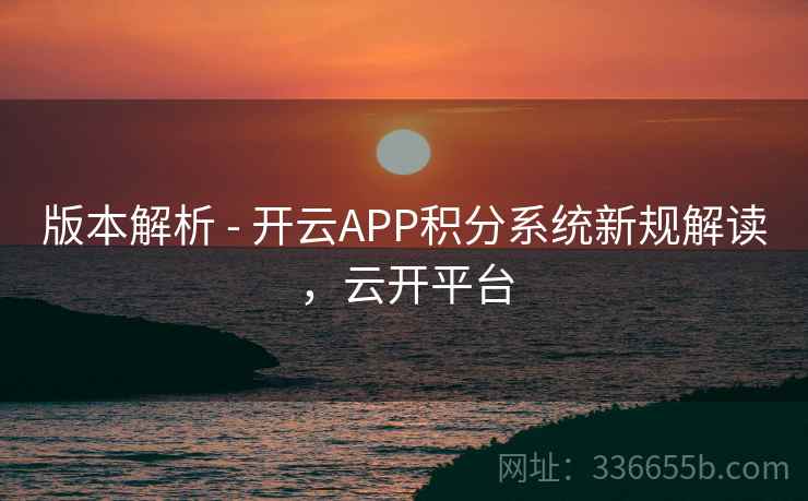 版本解析 - 开云APP积分系统新规解读，云开平台