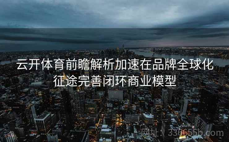 云开体育前瞻解析加速在品牌全球化征途完善闭环商业模型