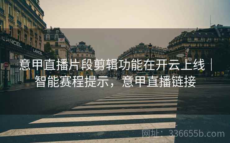 意甲直播片段剪辑功能在开云上线｜智能赛程提示，意甲直播链接