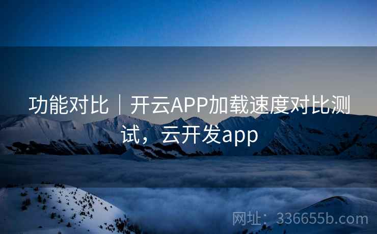 功能对比｜开云APP加载速度对比测试，云开发app