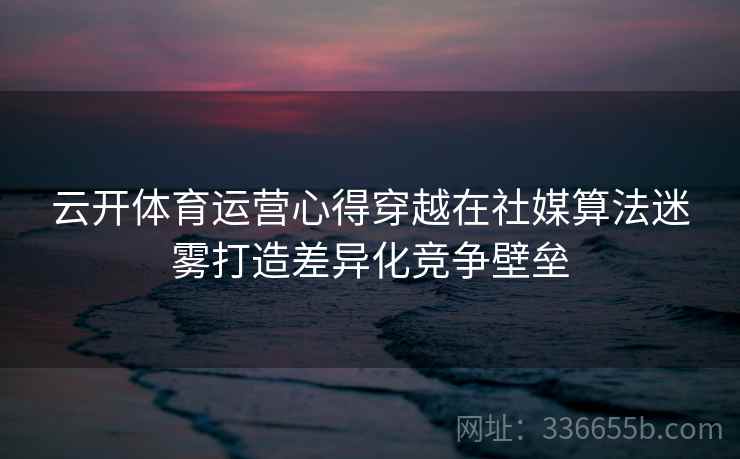 云开体育运营心得穿越在社媒算法迷雾打造差异化竞争壁垒