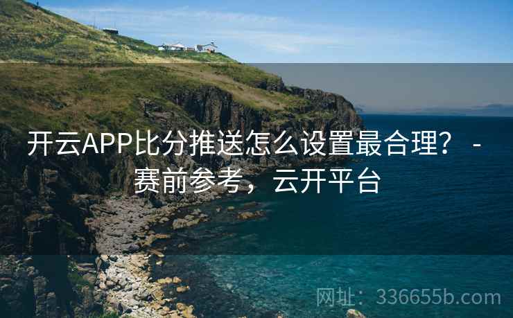 开云APP比分推送怎么设置最合理？ - 赛前参考，云开平台