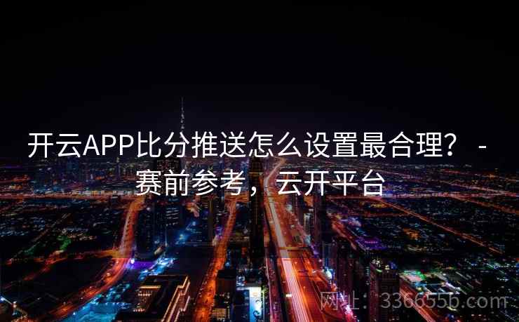 开云APP比分推送怎么设置最合理？ - 赛前参考，云开平台