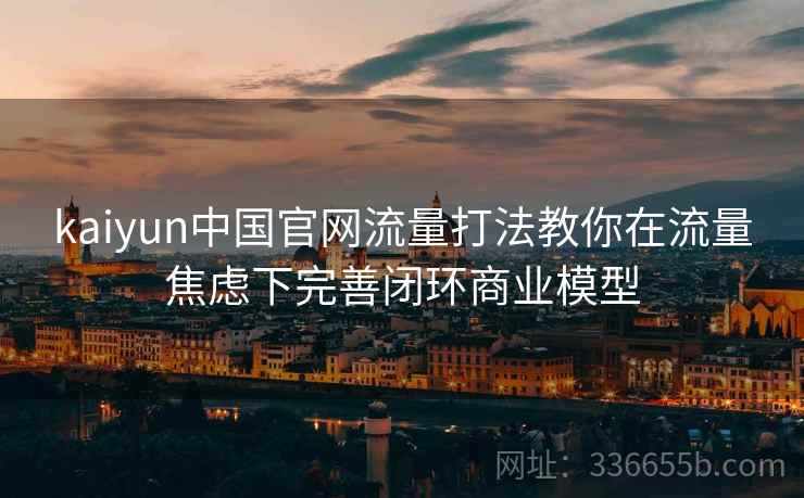 kaiyun中国官网流量打法教你在流量焦虑下完善闭环商业模型