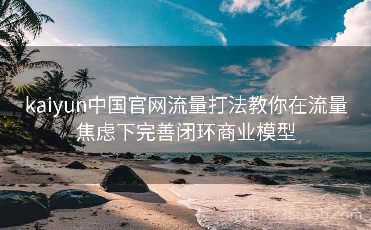 kaiyun中国官网流量打法教你在流量焦虑下完善闭环商业模型