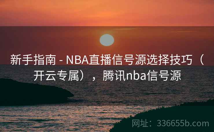 新手指南 - NBA直播信号源选择技巧（开云专属），腾讯nba信号源